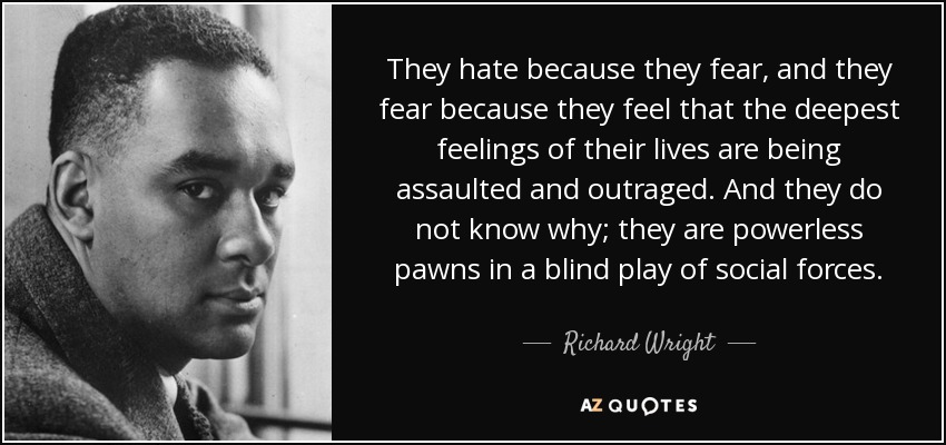 They hate because they fear, and they fear because they feel that the deepest feelings of their lives are being assaulted and outraged. And they do not know why; they are powerless pawns in a blind play of social forces. - Richard Wright