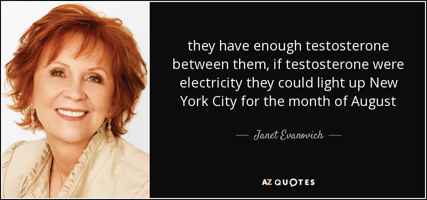 they have enough testosterone between them, if testosterone were electricity they could light up New York City for the month of August - Janet Evanovich