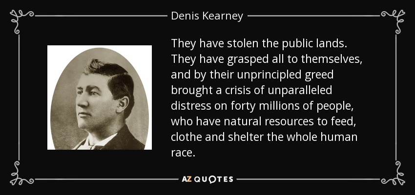 They have stolen the public lands. They have grasped all to themselves, and by their unprincipled greed brought a crisis of unparalleled distress on forty millions of people, who have natural resources to feed, clothe and shelter the whole human race. - Denis Kearney