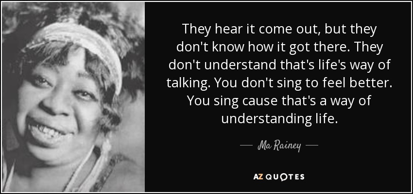 They hear it come out, but they don't know how it got there. They don't understand that's life's way of talking. You don't sing to feel better. You sing cause that's a way of understanding life. - Ma Rainey