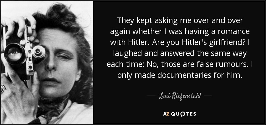 They kept asking me over and over again whether I was having a romance with Hitler. Are you Hitler's girlfriend? I laughed and answered the same way each time: No, those are false rumours. I only made documentaries for him. - Leni Riefenstahl