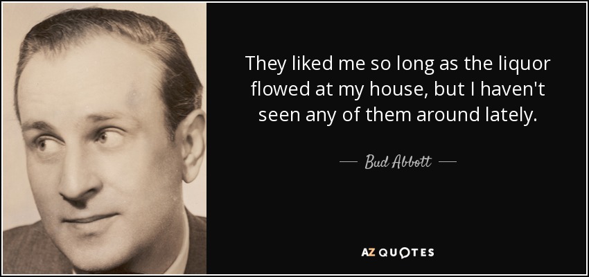 They liked me so long as the liquor flowed at my house, but I haven't seen any of them around lately. - Bud Abbott