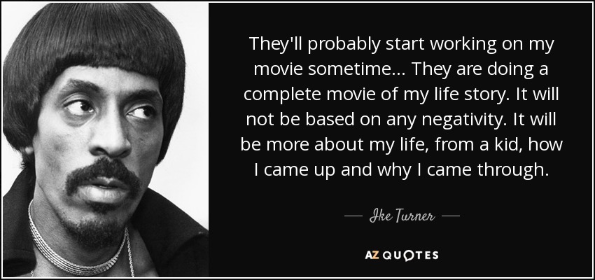 They'll probably start working on my movie sometime... They are doing a complete movie of my life story. It will not be based on any negativity. It will be more about my life, from a kid, how I came up and why I came through. - Ike Turner