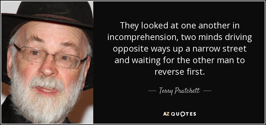 They looked at one another in incomprehension, two minds driving opposite ways up a narrow street and waiting for the other man to reverse first. - Terry Pratchett