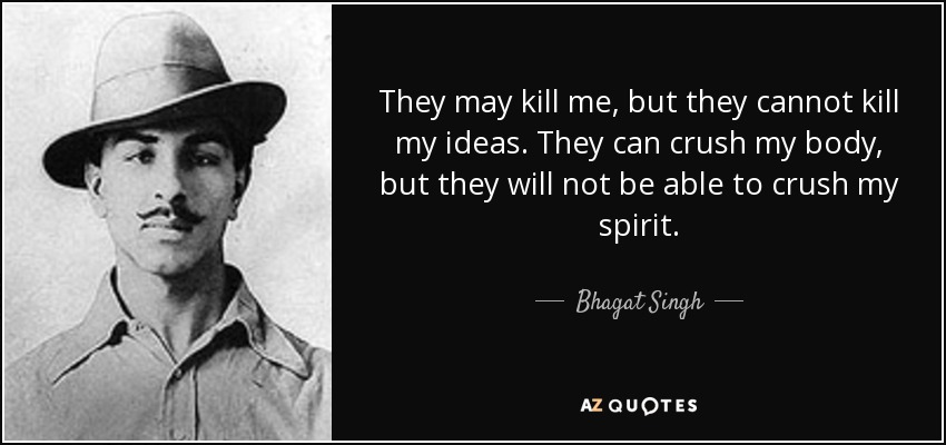 They may kill me, but they cannot kill my ideas. They can crush my body, but they will not be able to crush my spirit. - Bhagat Singh
