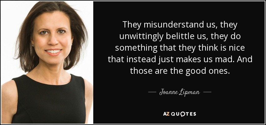 They misunderstand us, they unwittingly belittle us, they do something that they think is nice that instead just makes us mad. And those are the good ones. - Joanne Lipman
