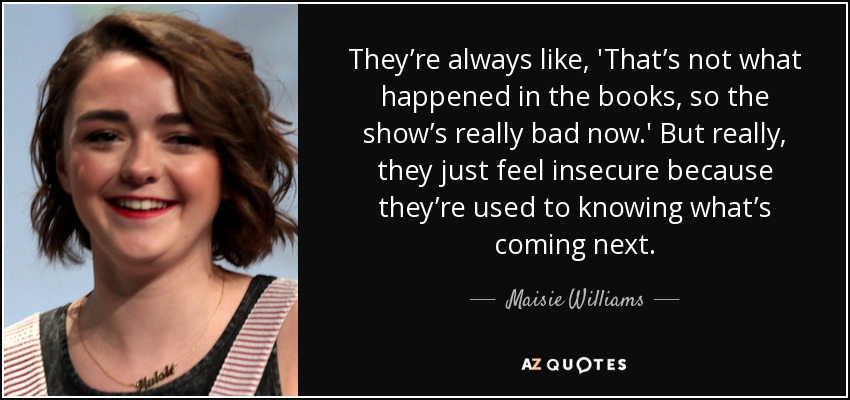 They’re always like, 'That’s not what happened in the books, so the show’s really bad now.' But really, they just feel insecure because they’re used to knowing what’s coming next. - Maisie Williams