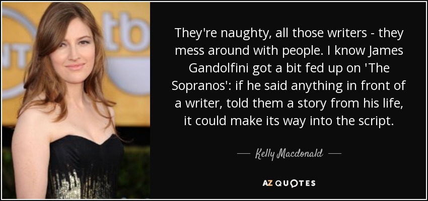 They're naughty, all those writers - they mess around with people. I know James Gandolfini got a bit fed up on 'The Sopranos': if he said anything in front of a writer, told them a story from his life, it could make its way into the script. - Kelly Macdonald