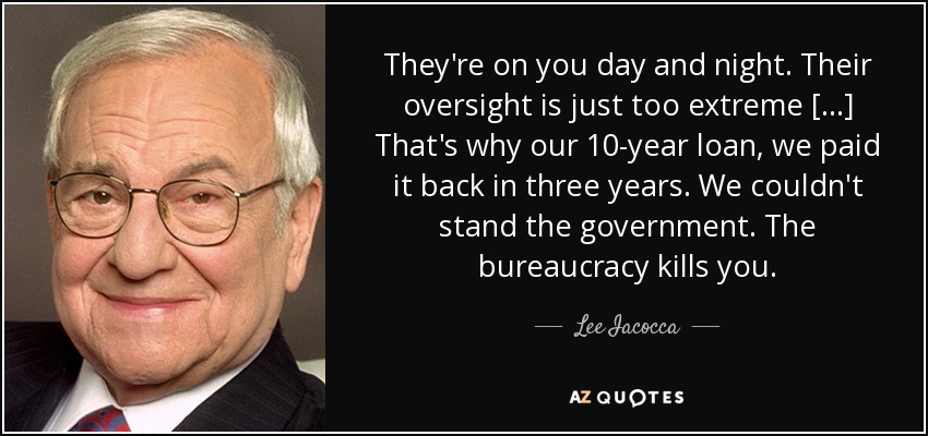 They're on you day and night. Their oversight is just too extreme [. . .] That's why our 10-year loan, we paid it back in three years. We couldn't stand the government. The bureaucracy kills you. - Lee Iacocca