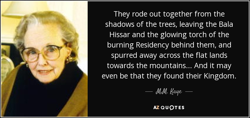 They rode out together from the shadows of the trees, leaving the Bala Hissar and the glowing torch of the burning Residency behind them, and spurred away across the flat lands towards the mountains... And it may even be that they found their Kingdom. - M.M. Kaye