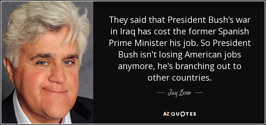 They said that President Bush's war in Iraq has cost the former Spanish Prime Minister his job. So President Bush isn't losing American jobs anymore, he's branching out to other countries. - Jay Leno