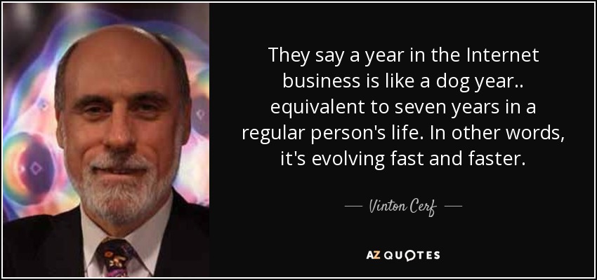 They say a year in the Internet business is like a dog year.. equivalent to seven years in a regular person's life. In other words, it's evolving fast and faster. - Vinton Cerf