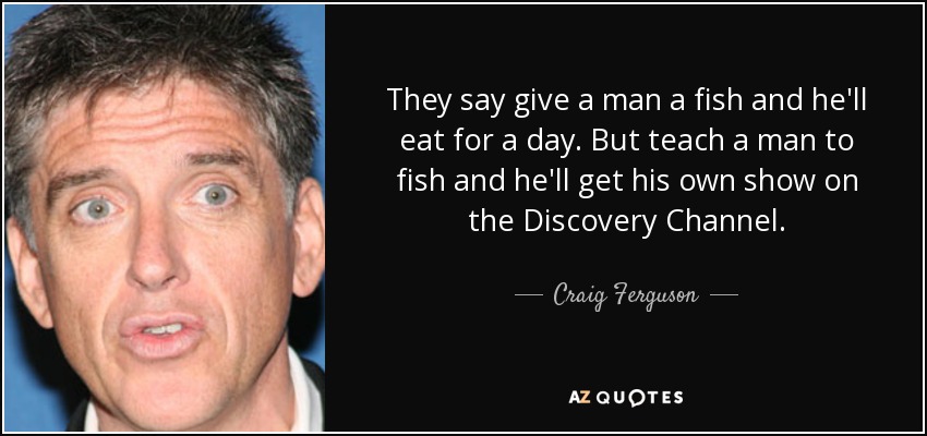 They say give a man a fish and he'll eat for a day. But teach a man to fish and he'll get his own show on the Discovery Channel. - Craig Ferguson