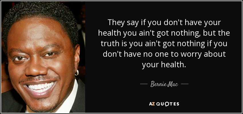 They say if you don't have your health you ain't got nothing, but the truth is you ain't got nothing if you don't have no one to worry about your health. - Bernie Mac