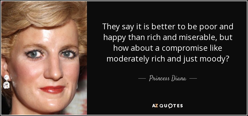 They say it is better to be poor and happy than rich and miserable, but how about a compromise like moderately rich and just moody? - Princess Diana
