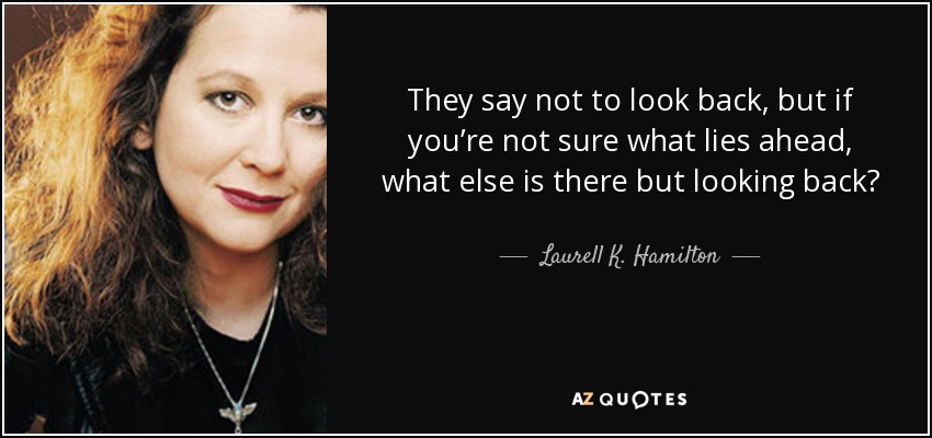 They say not to look back, but if you’re not sure what lies ahead, what else is there but looking back? - Laurell K. Hamilton