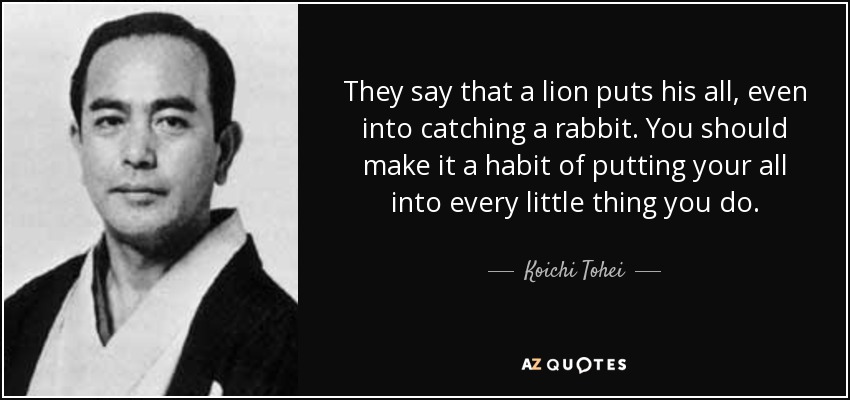 They say that a lion puts his all, even into catching a rabbit. You should make it a habit of putting your all into every little thing you do. - Koichi Tohei
