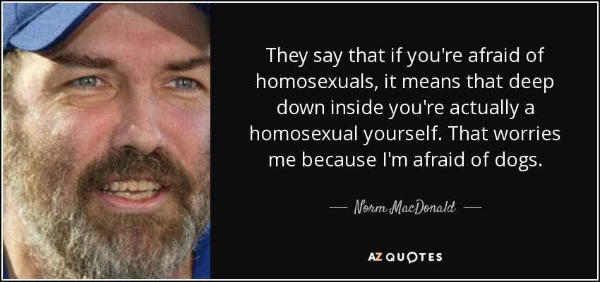 They say that if you're afraid of homosexuals, it means that deep down inside you're actually a homosexual yourself. That worries me because I'm afraid of dogs. - Norm MacDonald
