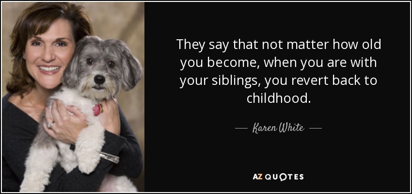 They say that not matter how old you become, when you are with your siblings, you revert back to childhood. - Karen White