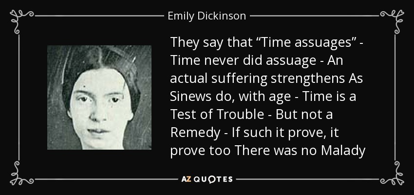 They say that “Time assuages” - Time never did assuage - An actual suffering strengthens As Sinews do, with age - Time is a Test of Trouble - But not a Remedy - If such it prove, it prove too There was no Malady - Emily Dickinson