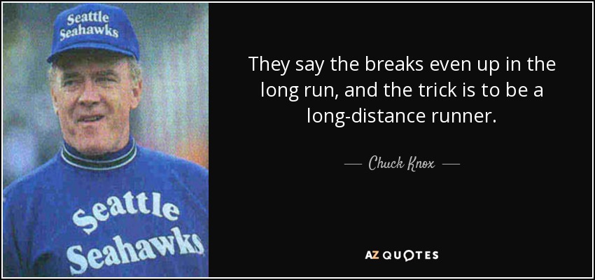 They say the breaks even up in the long run, and the trick is to be a long-distance runner. - Chuck Knox