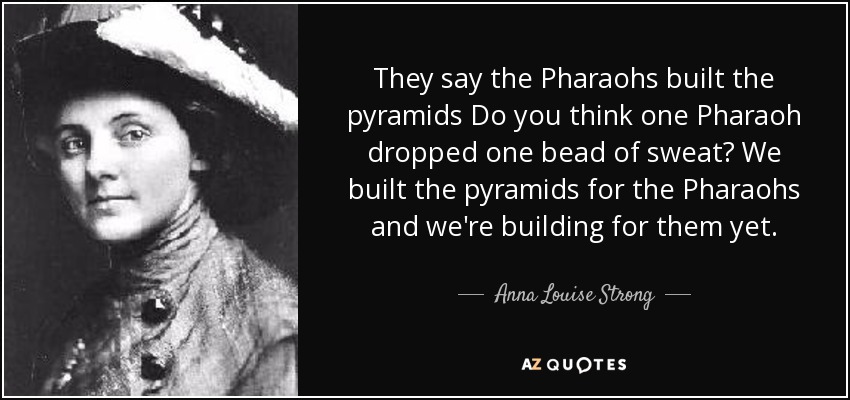 They say the Pharaohs built the pyramids Do you think one Pharaoh dropped one bead of sweat? We built the pyramids for the Pharaohs and we're building for them yet. - Anna Louise Strong