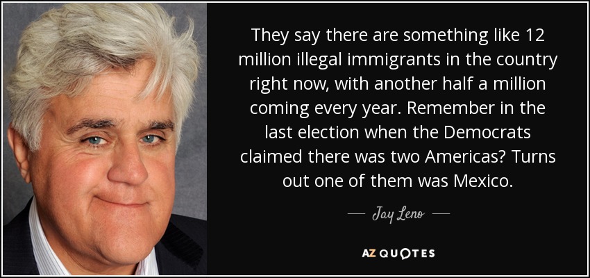 They say there are something like 12 million illegal immigrants in the country right now, with another half a million coming every year. Remember in the last election when the Democrats claimed there was two Americas? Turns out one of them was Mexico. - Jay Leno