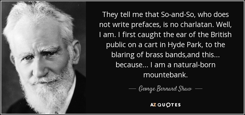 They tell me that So-and-So, who does not write prefaces, is no charlatan. Well, I am. I first caught the ear of the British public on a cart in Hyde Park, to the blaring of brass bands,and this . . . because . . . I am a natural-born mountebank. - George Bernard Shaw