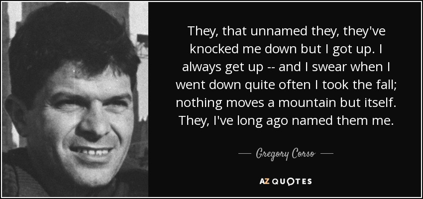 They, that unnamed they, they've knocked me down but I got up. I always get up -- and I swear when I went down quite often I took the fall; nothing moves a mountain but itself. They, I've long ago named them me. - Gregory Corso