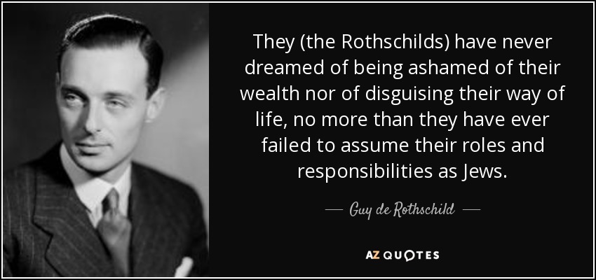 They (the Rothschilds) have never dreamed of being ashamed of their wealth nor of disguising their way of life, no more than they have ever failed to assume their roles and responsibilities as Jews. - Guy de Rothschild