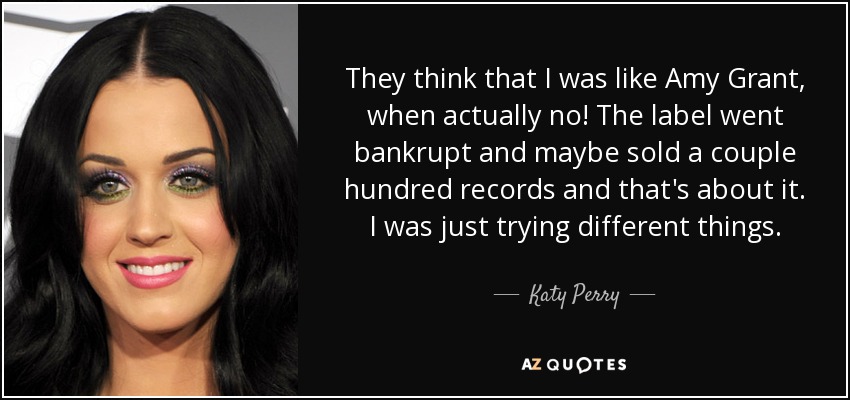 They think that I was like Amy Grant, when actually no! The label went bankrupt and maybe sold a couple hundred records and that's about it. I was just trying different things. - Katy Perry