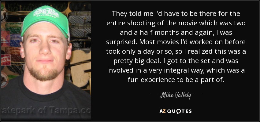 They told me I'd have to be there for the entire shooting of the movie which was two and a half months and again, I was surprised. Most movies I'd worked on before took only a day or so, so I realized this was a pretty big deal. I got to the set and was involved in a very integral way, which was a fun experience to be a part of. - Mike Vallely