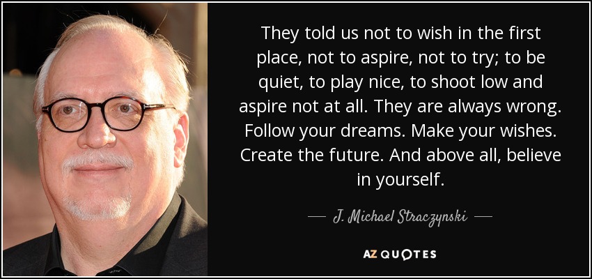 They told us not to wish in the first place, not to aspire, not to try; to be quiet, to play nice, to shoot low and aspire not at all. They are always wrong. Follow your dreams. Make your wishes. Create the future. And above all, believe in yourself. - J. Michael Straczynski