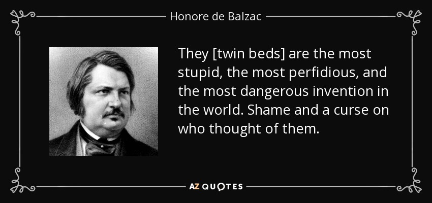 They [twin beds] are the most stupid, the most perfidious, and the most dangerous invention in the world. Shame and a curse on who thought of them. - Honore de Balzac