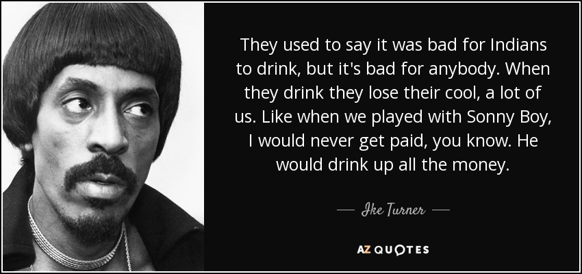 They used to say it was bad for Indians to drink, but it's bad for anybody. When they drink they lose their cool, a lot of us. Like when we played with Sonny Boy, I would never get paid, you know. He would drink up all the money. - Ike Turner