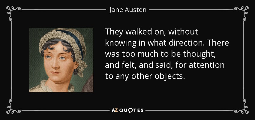 They walked on, without knowing in what direction. There was too much to be thought, and felt, and said, for attention to any other objects. - Jane Austen