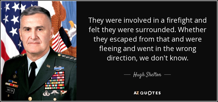 They were involved in a firefight and felt they were surrounded. Whether they escaped from that and were fleeing and went in the wrong direction, we don't know. - Hugh Shelton