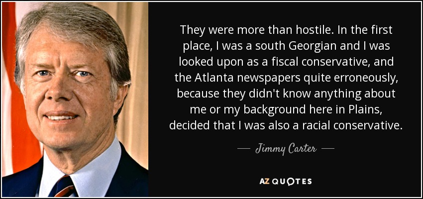 They were more than hostile. In the first place, I was a south Georgian and I was looked upon as a fiscal conservative, and the Atlanta newspapers quite erroneously, because they didn't know anything about me or my background here in Plains, decided that I was also a racial conservative. - Jimmy Carter