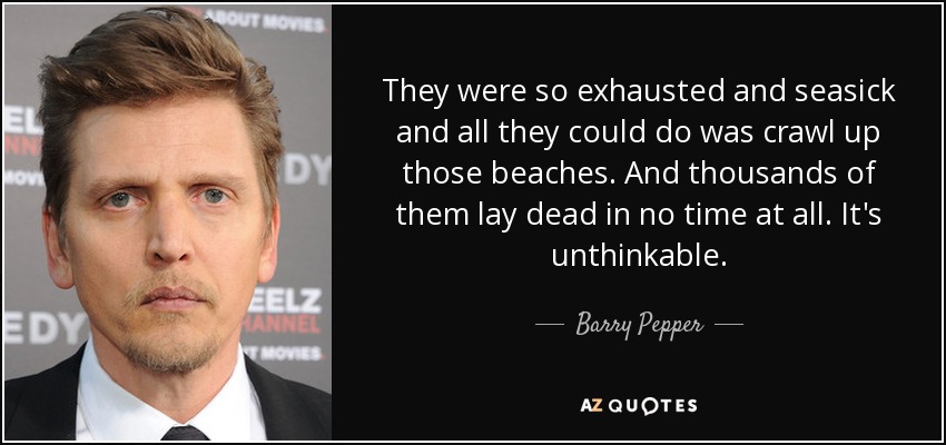 They were so exhausted and seasick and all they could do was crawl up those beaches. And thousands of them lay dead in no time at all. It's unthinkable. - Barry Pepper