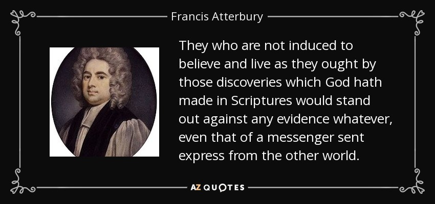 They who are not induced to believe and live as they ought by those discoveries which God hath made in Scriptures would stand out against any evidence whatever, even that of a messenger sent express from the other world. - Francis Atterbury