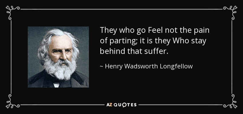 They who go Feel not the pain of parting; it is they Who stay behind that suffer. - Henry Wadsworth Longfellow