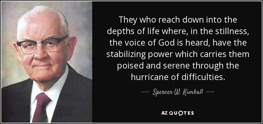 They who reach down into the depths of life where, in the stillness, the voice of God is heard, have the stabilizing power which carries them poised and serene through the hurricane of difficulties. - Spencer W. Kimball