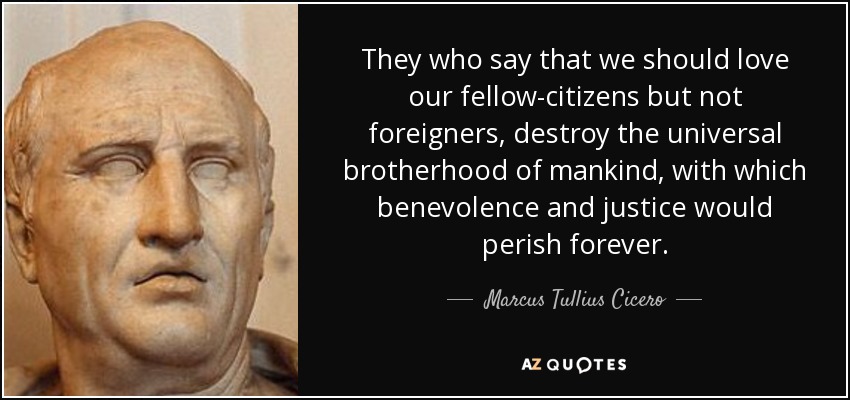 They who say that we should love our fellow-citizens but not foreigners, destroy the universal brotherhood of mankind, with which benevolence and justice would perish forever. - Marcus Tullius Cicero