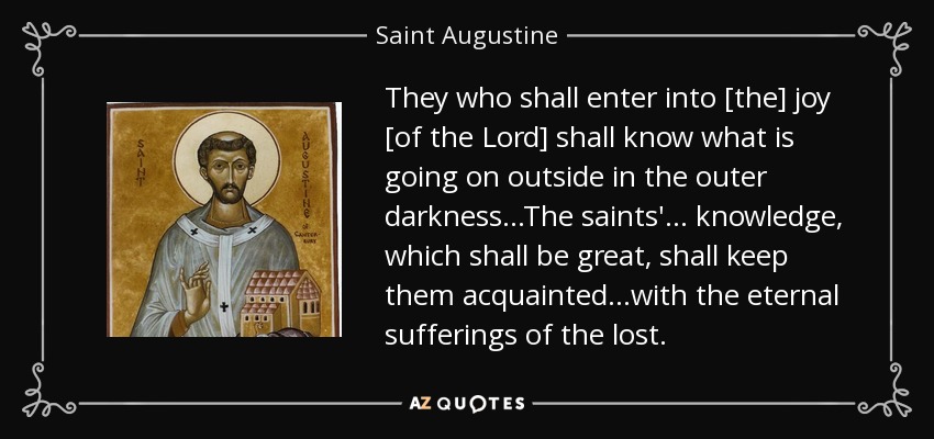 They who shall enter into [the] joy [of the Lord] shall know what is going on outside in the outer darkness. . .The saints'. . . knowledge, which shall be great, shall keep them acquainted. . .with the eternal sufferings of the lost. - Saint Augustine
