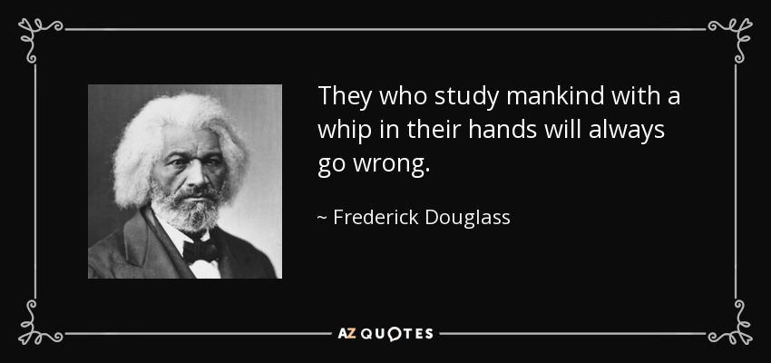 They who study mankind with a whip in their hands will always go wrong. - Frederick Douglass
