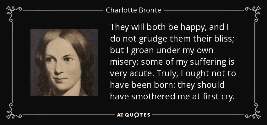 They will both be happy, and I do not grudge them their bliss; but I groan under my own misery: some of my suffering is very acute. Truly, I ought not to have been born: they should have smothered me at first cry. - Charlotte Bronte