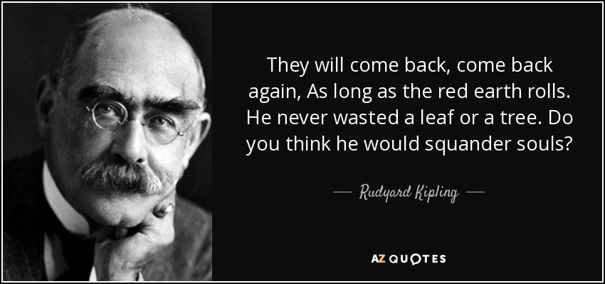 They will come back, come back again, As long as the red earth rolls. He never wasted a leaf or a tree. Do you think he would squander souls? - Rudyard Kipling