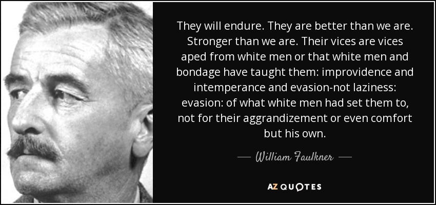 They will endure. They are better than we are. Stronger than we are. Their vices are vices aped from white men or that white men and bondage have taught them: improvidence and intemperance and evasion-not laziness: evasion: of what white men had set them to, not for their aggrandizement or even comfort but his own. - William Faulkner