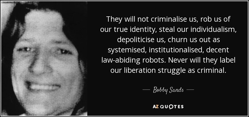 They will not criminalise us, rob us of our true identity, steal our individualism, depoliticise us, churn us out as systemised, institutionalised, decent law-abiding robots. Never will they label our liberation struggle as criminal. - Bobby Sands