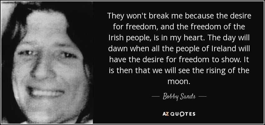 They won't break me because the desire for freedom, and the freedom of the Irish people, is in my heart. The day will dawn when all the people of Ireland will have the desire for freedom to show. It is then that we will see the rising of the moon. - Bobby Sands